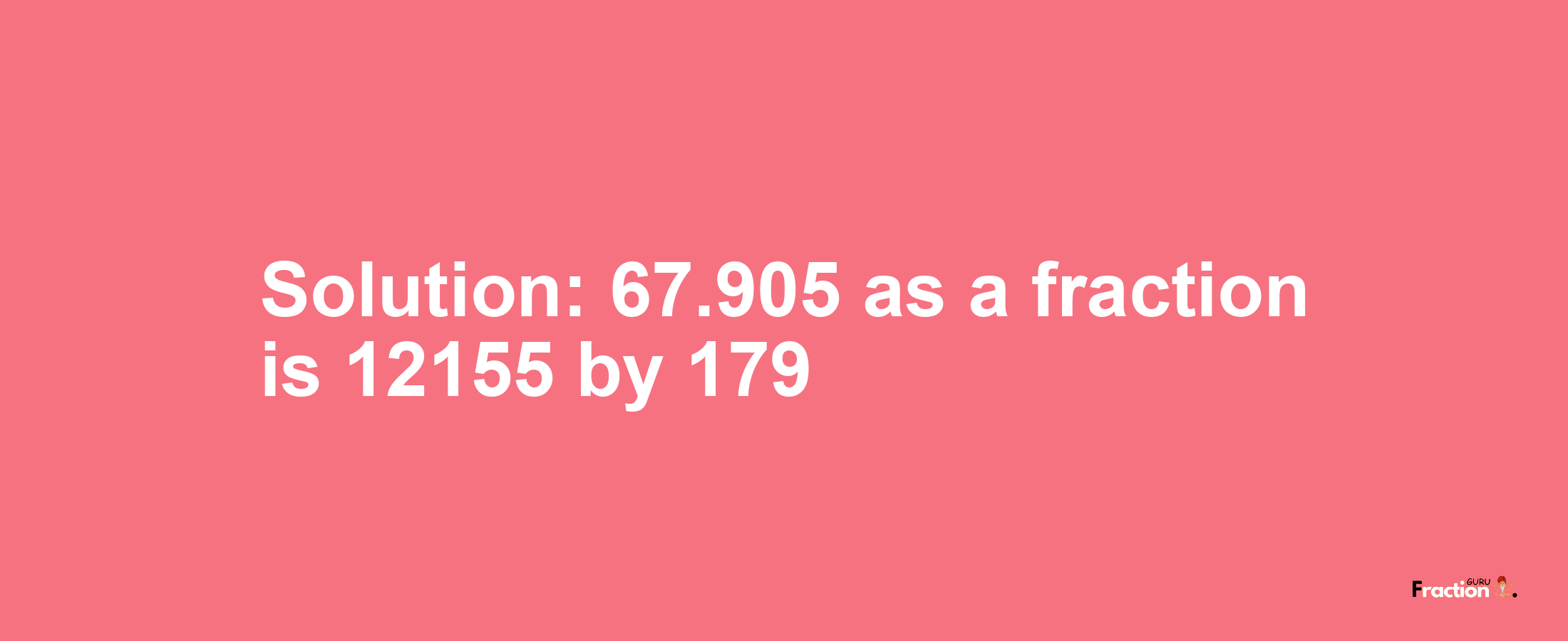 Solution:67.905 as a fraction is 12155/179